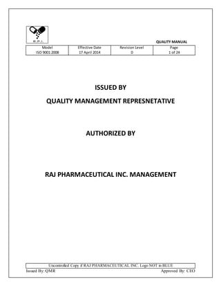 Uncontrolled Copy if RAJ PHARMACEUTICAL INC. Logo NOT in BLUE
Issued By: QMR Approved By: CEO
QUALITY MANUAL
Model
ISO 9001:2008
Effective Date
17 April 2014
Revision Level
0
Page
1 of 24
ISSUED BY
QUALITY MANAGEMENT REPRESNETATIVE
AUTHORIZED BY
RAJ PHARMACEUTICAL INC. MANAGEMENT
 