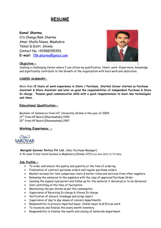 RESUME
Kamal Sharma,
C/o Changu Ram Sharma
Amar Shella Niwas, Mashobra
Tehsil & Distt. Shimla
Contact No. +91988255353.
E-mail: 78k.sharma@gmail.com
Objective:-
Seeking a challenging Career where I can utilize my qualification, talent, work –Experience, knowledge
and significantly contribute to the Growth of the organization with hard work and dedication.
CAREER SUMMARY:
More than 15 Years of work experience in Store / Purchase. Started Career started as Purchase
Assistant & Store Assistant and later on good the responsibilities of independent Purchase & Store
In charge. Possess good communication skills with a quick responsiveness to learn new technologies
and ideas.
Educational Qualification:-
Bachelor of Commerce from H.P. University Shimla in the year of 2004.
12th
from HP Board (Dharmashala) 1999
10th
from HP Board (Dharmashala) 1997
Working Experience: -
Marigold Sarovar Portico Pvt Ltd. (Ass. Purchase Manager)
A 41 room 4 star hotel located in Mashobra (Shimla H.P) From Nov 2015 To Till Date.
Job Profile:-
• To order and ensure the quality and quantity at the time of ordering
• Finalization of contract purchase orders and regular purchase orders
• Market surveys for rate comparison, more & better rates and services from other suppliers
• Releasing the advances to the suppliers with the copy of approved Purchase Order
• Sending the signed road permit and follow up for the material if delivered or to be delivered
• Cost controlling at the time of fluctuation
• Maintaining the par stocks as per the consumption
• Supervision of Receiving In charge & Stores In charge
• Verification of discard, breakage and scrap report
• Supervision of day to day issues of concern departments
• Responsibility to procure imported liquor, Indian liquor & all Excise work
• To reconcile and finalize the every month inventory
• Responsibility to finalize the month end closing of materials department
 