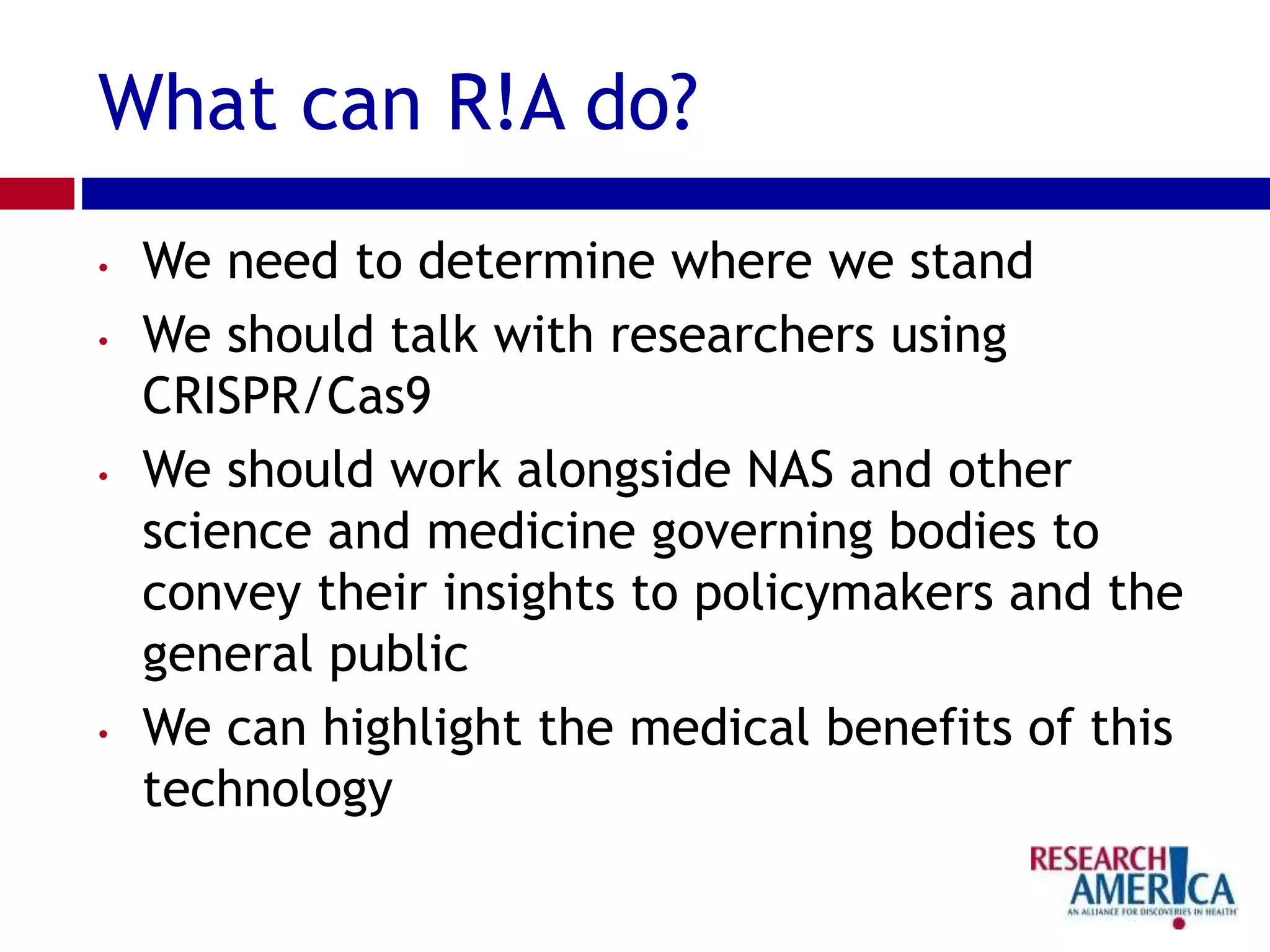 What can R!A do?
• We need to determine where we stand
• We should talk with researchers using
CRISPR/Cas9
• We should work alongside NAS and other
science and medicine governing bodies to
convey their insights to policymakers and the
general public
• We can highlight the medical benefits of this
technology
 
