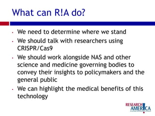 What can R!A do?
• We need to determine where we stand
• We should talk with researchers using
CRISPR/Cas9
• We should work alongside NAS and other
science and medicine governing bodies to
convey their insights to policymakers and the
general public
• We can highlight the medical benefits of this
technology
 