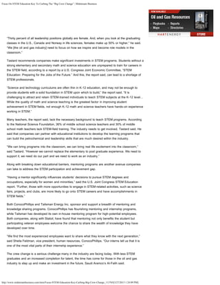 Focus On STEM Education Key To Curbing The “Big Crew Change” | Midstream Business
http://www.midstreambusiness.com/item/Focus-STEM-Education-Key-Curbing-Big-Crew-Change_113765[3/27/2013 1:24:09 PM]
“Thirty percent of all leadership positions globally are female. And, when you look at the graduating
classes in the U.S., Canada and Norway in life sciences, females make up 50% or higher,” he said.
“We [the oil and gas industry] need to focus on how we inspire and become role models in the
classroom.”
Tastard recommends companies make significant investments in STEM programs. Students without a
strong elementary and secondary math and science education are unprepared to train for careers in
the STEM field, according to a report by a U.S. Congress Joint Economic Committee, “STEM
Education: Preparing for the Jobs of the Future.” And this, the report said, can lead to a shortage of
STEM professionals.
“Science and technology curriculums are often thin in K-12 education, and may not be enough to
provide students with a solid foundation in STEM upon which to build,” the report said. “It is
challenging to attract and retain STEM-trained individuals to teach STEM subjects at the K-12 level…
While the quality of math and science teaching is the greatest factor in improving student
achievement in STEM fields, not enough K-12 math and science teachers have hands-on experience
working in STEM.”
Many teachers, the report said, lack the necessary background to teach STEM programs. According
to the National Science Foundation, 36% of middle school science teachers and 30% of middle
school math teachers lack STEM-field training. The industry needs to get involved, Tastard said. He
said that companies can partner with educational institutions to develop the learning programs that
can build the petrochemical and leadership skills that are much desired within the industry.
“We can bring programs into the classroom, we can bring real life excitement into the classroom,”
said Tastard. “However we cannot replace the elementary to post graduate experience. We need to
support it, we need do our part and we need to work as an industry.”
Along with breaking down educational barriers, mentoring programs are another avenue companies
can take to address the STEM participation and achievement gap.
“Having a mentor significantly influences students’ decisions to pursue STEM degrees and
occupations, especially for women and minorities,” said the U.S. Joint Congress STEM Education
report. “Further, those with more opportunities to engage in STEM-related activities, such as science
fairs, projects, and clubs, are more likely to go onto STEM careers and have accomplishments in
STEM fields.”
Both ConocoPhillips and Tailsman Energy Inc. sponsor and support a breadth of mentoring and
knowledge sharing programs. ConocoPhillips has flourishing mentoring and internship programs,
while Tailsman has developed its own in-house mentoring program for high-potential employees. 
Both companies, along with Statoil, have found that mentoring not only benefits the student but
participating veteran employees welcome the chance to share the wealth of knowledge they have
developed over time. 
“We find the most experienced employees want to share what they know with the next generation,”
said Sheila Feldman, vice president, human resources, ConocoPhillips. “Our interns tell us that it is
one of the most vital parts of their internship experience.”
The crew change is a serious challenge many in the industry are facing today. With less STEM
graduates and an increased completion for talent, the time has come for those in the oil and gas
industry to step up and make an investment in the future, Saudi Aramco’s Al-Falih said.
 