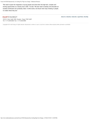 Focus On STEM Education Key To Curbing The “Big Crew Change” | Midstream Business
http://www.midstreambusiness.com/item/Focus-STEM-Education-Key-Curbing-Big-Crew-Change_113765[3/27/2013 1:24:09 PM]
1616 S. Voss, Suite 1000, Houston, Texas 77057-2627
Tel: +1.713.260.6400; Fax: +1.713.840.8585
About Us | Advertise | Subscribe | Legal Notice | Site Map
“We need to spark the imagination of young people and show them the high-tech, complex and
exciting opportunities our industry has to offer,” he said. “We also need to develop and articulate our
societal contributions we constantly make. In other words, we should never stop investing in people,
no matter where they are.”
Copyright© 2013 Hart Energy. All rights reserved. Reproduction in whole or in part, in any form or medium without express written permission is prohibited.
 