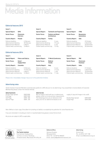 Editorial features 2015
Issue 1:
Special Report: ISPO
Sector Focus: Chemicals
Interiors
Country Report: Poland
Editorial deadline 6 February
Advertisement Booking 20 February
Advertisement Material 6 March
Publish week commencing 16 March
Issue 2:
Special Report: Techtextil and Texprocess
Sector Focus: Fashion and Retail
Architecture
Country Report: Turkey
Editorial deadline 5 June
Advertisement Booking 19 June
Advertisement Material 3 July
Publish week commencing 13 July
Issue 3:
Special Report: ITMA
Sector Focus: Nonwovens
Automotive
Country Report: USA
Editorial deadline 23 October
Advertisement Booking 6 November
Advertisement Material 20 November
Publish week commencing 30 November
Advertising rates
Textile Institute Corporate Members automatically qualify for a 20% discount on all advertising. If you would like to receive details of Corporate
Membership please contact the Institute directly.
Advertisements
Double Page Spread GBP£2000
Full Page GBP£1000
Half Page GBP£ 500
Quarter Page GBP£ 250
Advertorials
We are happy to work with you on advertorials,
please contact us to discuss your requirements.
The following prices are an indication of the
basic price for an advertorial (based on the
supply of copy and images to be used).
Double Page Spread GBP£3000
Single Page GBP£2000
Note: Without a laser copy of the advert for proofing no liability is accepted by the publisher for colour/reproduction.
If you are interested in including an insert or classified advertising please contact Emma Scott.
All prices are subject to VAT as applicable.
Please note: Unavoidable changes may occur to the published schedule.
Editorial features 2016
Issue 1:
Special Report: Fibres and Fabrics
Sector Focus: Smart
Supply Chain
Country Report: Columbia
Editorial deadline 5 February
Advertisement Booking 19 February
Advertisement Material 4 March
Publish week commencing 14 March
Issue 2:
Special Report: TI World Conference
Sector Focus: Medical
Trends
Country Report: Italy
Editorial deadline 3 June
Advertisement Booking 17 June
Advertisement Material 1 July
Publish week commencing 11 July
Issue 3:
Special Report: TBC
Sector Focus: Chemicals
Footwear
Country Report: India
Editorial deadline 21 October
Advertisement Booking 4 November
Advertisement Material 18 November
Publish week commencing 28 November
MediaInformation
Media Kit 2015/16
Publisher
The Textile Institute
International Headquarters,
1st Floor, St James’ Buildings,
79 Oxford Street, Manchester M1 6FQ, UK
Editorial Office
Vanessa Knowles
Managing Editor
Direct Tel: +44 (0)1942 886402
Email: vanessa@pebbleinternational.com
Advertising
Emma Scott
Tel: +44 (0)161 237 1188
Email: escott@textileinst.org.uk
 