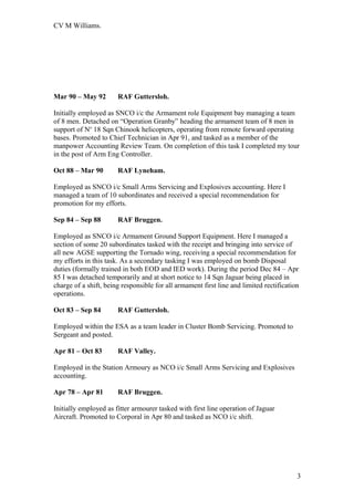 CV M Williams.
Mar 90 – May 92 RAF Guttersloh.
Initially employed as SNCO i/c the Armament role Equipment bay managing a team
of 8 men. Detached on “Operation Granby” heading the armament team of 8 men in
support of No
18 Sqn Chinook helicopters, operating from remote forward operating
bases. Promoted to Chief Technician in Apr 91, and tasked as a member of the
manpower Accounting Review Team. On completion of this task I completed my tour
in the post of Arm Eng Controller.
Oct 88 – Mar 90 RAF Lyneham.
Employed as SNCO i/c Small Arms Servicing and Explosives accounting. Here I
managed a team of 10 subordinates and received a special recommendation for
promotion for my efforts.
Sep 84 – Sep 88 RAF Bruggen.
Employed as SNCO i/c Armament Ground Support Equipment. Here I managed a
section of some 20 subordinates tasked with the receipt and bringing into service of
all new AGSE supporting the Tornado wing, receiving a special recommendation for
my efforts in this task. As a secondary tasking I was employed on bomb Disposal
duties (formally trained in both EOD and IED work). During the period Dec 84 – Apr
85 I was detached temporarily and at short notice to 14 Sqn Jaguar being placed in
charge of a shift, being responsible for all armament first line and limited rectification
operations.
Oct 83 – Sep 84 RAF Guttersloh.
Employed within the ESA as a team leader in Cluster Bomb Servicing. Promoted to
Sergeant and posted.
Apr 81 – Oct 83 RAF Valley.
Employed in the Station Armoury as NCO i/c Small Arms Servicing and Explosives
accounting.
Apr 78 – Apr 81 RAF Bruggen.
Initially employed as fitter armourer tasked with first line operation of Jaguar
Aircraft. Promoted to Corporal in Apr 80 and tasked as NCO i/c shift.
3
 