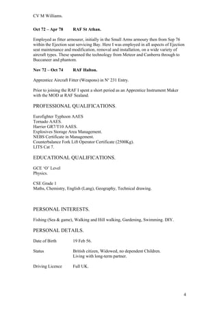 CV M Williams.
Oct 72 – Apr 78 RAF St Athan.
Employed as fitter armourer, initially in the Small Arms armoury then from Sep 76
within the Ejection seat servicing Bay. Here I was employed in all aspects of Ejection
seat maintenance and modification, removal and installation, on a wide variety of
aircraft types. These spanned the technology from Meteor and Canberra through to
Buccaneer and phantom.
Nov 72 – Oct 74 RAF Halton.
Apprentice Aircraft Fitter (Weapons) in No
231 Entry.
Prior to joining the RAF I spent a short period as an Apprentice Instrument Maker
with the MOD at RAF Sealand.
PROFESSIONAL QUALIFICATIONS.
Eurofighter Typhoon AAES
Tornado AAES.
Harrier GR7/T10 AAES.
Explosives Storage Area Management.
NEBS Certificate in Management.
Counterbalance Fork Lift Operator Certificate (2500Kg).
LITS Cat 7.
EDUCATIONAL QUALIFICATIONS.
GCE ‘O’ Level
Physics.
CSE Grade 1
Maths, Chemistry, English (Lang), Geography, Technical drawing.
PERSONAL INTERESTS.
Fishing (Sea & game), Walking and Hill walking, Gardening, Swimming. DIY.
PERSONAL DETAILS.
Date of Birth 19 Feb 56.
Status British citizen, Widowed, no dependent Children.
Living with long-term partner.
Driving Licence Full UK.
4
 