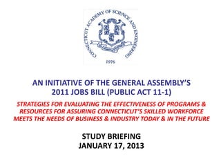 AN INITIATIVE OF THE GENERAL ASSEMBLY’S
2011 JOBS BILL (PUBLIC ACT 11-1)
STRATEGIES FOR EVALUATING THE EFFECTIVENESS OF PROGRAMS &
RESOURCES FOR ASSURING CONNECTICUT’S SKILLED WORKFORCE
MEETS THE NEEDS OF BUSINESS & INDUSTRY TODAY & IN THE FUTURE
STUDY BRIEFING
JANUARY 17, 2013
 