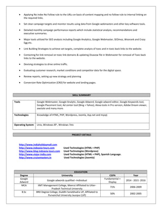 • Applying No index No Follow rule to the URLs on basis of content mapping and no follow rule to internal linking on
the required links.
• Set clear campaign targets and monitor results using data from Google webmasters and other key software tools.
• Detailed monthly campaign performance reports which include statistical analysis, recommendations and
executive summaries.
• Major tools utilized for SEO analysis including Google Analytics, Google Webmaster, SEOmoz, Woorank and Crazy
Egg etc.
• Link Building Strategies to achieve set targets, complete analysis of toxic and in toxic back links to the website.
• Contacting for link removal on toxic link domains & updating Disavow file in Webmaster for removal of Toxic back
links to the website.
• Devising strategies to drive online traffic.
• Evaluating customer research, market conditions and competitor data for the digital space.
• Review reports, setting up new strategy and planning
• Conversion Rate Optimization (CRO) for website and landing pages.
SKILL SUMMARY
Tools Google Webmaster, Google Analytic, Google Adword, Google adword editor, Google Keywords tool,
Google Placement tool, Ad center tool (Bing + Yahoo), Alexa tools in Pro version, Adobe Dream viewer,
awstate and many more.
Technologies Knowledge of HTML, PHP, Wordpress, Joomla, Asp.net and mysql.
Operating System Unix, Windows-XP , Windows 7etc
PROJECT-DETAILS
http://www.indiaholidaymall.com
http://www.indoasia-tours.com Used Technologies (HTML + PHP)
http://www.blog.indoasia-tours.com Used Technologies (Wordpress)
http://www.viajar-india.com Used Technologies (HTML + PHP), Spanish Language.
http://www.cruisemasters.in Used Technologies (Joomla)
EDUCATION
Degree University CGPA Year
Google
Adword
Google adwords qualified –Individual
Fundamental +
Display
2014 - 2015 -2016
MCA IIMT Management College, Meerut Affiliated to Utter-
Pradesh Technical University
71% 2006-2009
B.Sc BRD Degree College, Duddhi Sonebhadra UP, Affiliated to
Purvanchal University Jaunpur (UP)
50% 2002-2005
 