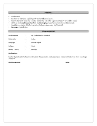 SOFT SKILLS
• Good listener.
• Excellent Co-ordination capability with team and Business Users
• Coordination skills to develop a cordial relationship with other supervisors to carry forward the project
• Ability to meet deadlines and perform multitasking by virtue of being meticulous and disciplined.
• Good Communication skills for interacting the Business users and Analytical skill.
• Languages: Hindi, English
PERSONEL PROFILE
Father's Name : Mr. Virendra Nath Sudhakar
Nationality : Indian
Language : Hindi & English
Religion : Hindu
Marital Status : Married
Declaration:
I do hereby declare that all statement made in the application are true complete and correct to the best of my knowledge
and belief.
(Shobhit Kumar) Date:
 