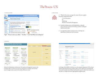 TheProcess-UX
1. INITIAL STATE
“Ugly” , “Doesn’t work on my tablet” , “Too Busy” , “Can’t Find What I’m Looking For”
2. DISCOVER
a)	 Worked with project managers & creative director to gather
key project requirements from:
		C-Level Executives
		IT
		Marketing
		 Business Unit Specific Management
b)	 Detailed working sessions with Stakeholders to identify
issues, innovate on features & develop a product roadmap &
implementation plan
c)	 Leveraged data analytics and interviews to develop new
Information Architecture for the intranet
3. DEFINE
Advised on Information Architecture (IA) analysis and organized content to be
no deeper than 3 Levels for ease of access. Focused on creating a universal and
easy to navigate menu system to be used by all business units.
Led design of low fidelity wireframes in code using the Sharepoint CMS, and per-
formed rapid task based user testing to observe how well the new IA performed.
Users were instantly more efficient and loved the speed at which they could access
data due to a simpler and more logical global navigation path.
 