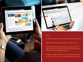 Greatly increased inter & intra business unit collaboration
Significantly reduced logistical and workflow delays
Streamlined document management, empowered IT to
control permissions based content, and elated marketing
with the rich news publishing features
Delighted 18,000 employees by centralizing all records in
one simple, easy to access, device independent web portal
RESULTS
 
