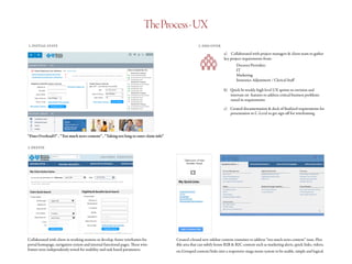 TheProcess-UX
1. INITIAL STATE
“Data Overload!!” , “Too much news content” , “Taking too long to enter claim info”
2. DISCOVER
a)	 Collaborated with project managers & client team to gather
key project requirements from:
		Doctors/Providers
		IT
		Marketing
		 Insurance Adjustment / Clerical Staff
b)	 Quick bi-weekly high level UX sprints to envision and
innovate on features to address critical business problems
raised in requirements
c)	 Created documentation & deck of finalized requirements for
presentation to C-Level to get sign off for wireframing
3. DEFINE
Collaborated with client in working sessions to develop Axure wireframes for
portal homepage, navigation system and internal functional pages. These wire-
frames were independently tested for usability and task based parameters.
Created a brand new sidebar content container to address “too much news content” issue. Flex-
ible area that can subtly house B2B & B2C content such as marketing alerts, quick links, videos,
etc.Grouped content/links into a responsive mega menu system to be usable, simple and logical.
 