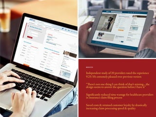 Independent study of 20 providers rated the experience
9.25/10; extremely pleased over previous version
“There’s not one thing I can think of that’s missing... the
design seems to answer the question before I have it”
Significantly reduced time wastage for healthcare providers
in insurance claim filing process
Saved costs & retained customer loyalty by drastically
increasing claim processing speed & quality
RESULTS
 