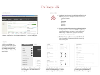 TheProcess-UX
1. INITIAL STATE
“ Clunky”, “Hard to Use’ , “Everything’s Hidden Away” ,“Doesn’t Look Good”
2. DISCOVER
a)	 Conducted interviews with key stakeholders and users in the 	
following categories to identify issues, and create personas :
		C-Level Executives
		IT
		Marketing
		Attorneys
		Assistants
		Paralegals
b)	 Detailed working and feedback sessions with Stakeholders to
develop information architecture and define new features/
requirements based on their needs. Closely worked with
CIO to bring to life his vision. Explored card sorting,
surveys and one on one interviews.
c)	 Worked with tech and business teams to distill feedback
into actionable list of requirements & viable features for
wire-framing phase
3. DEFINE
Iterated on “one-click access” features and a
new menu with in-line notifications to in-
crease speed
Explored task based modules to enhance
attorney’s situational awareness & surface
important, frequently used information
An “instant-on”, centralized and easily
accessible search feature that pulls in-
formation from all content categories
“Fail fast” methodology with
rapid iteration & testing of wire-
frames. Transformed wireframes
into clickable prototypes in or-
der to perform usability and task
based testing.
 