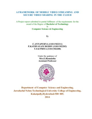 A FRAMEWORK OF MOBILE VIDEO STREAMING AND
SECURE VIDEO SHARING IN THE CLOUD
A Project report submitted in partial fulfilment of the requirements for the
award of the Degree of Bachelor of Technology
in
Computer Science & Engineering
By
C.ANNAPURNA (11011M2211)
P.KATHYAYANI REDDY (11011M2202)
T.SAI PRIYA (11011M2208)
Under the guidance of
Mrs.E.Hemalatha
Assistant Professor
Department of Computer Science and Engineering,
Jawaharlal Nehru Technological University College of Engineering,
Kukatpally,Hyderabad-500 085.
2014
 