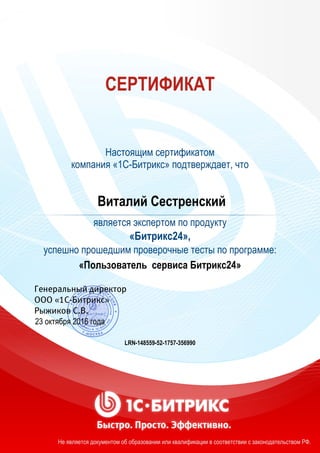 СЕРТИФИКАТ
Настоящим сертификатом
компания «1С-Битрикс» подтверждает, что
Виталий Сестренский
является экспертом по продукту
«Битрикс24»,
успешно прошедшим проверочные тесты по программе:
«Пользователь сервиса Битрикс24»
23 октября 2016 года
LRN-148559-52-1757-356990
Не является документом об образовании или квалификации в соответствии с законодательством РФ.
 