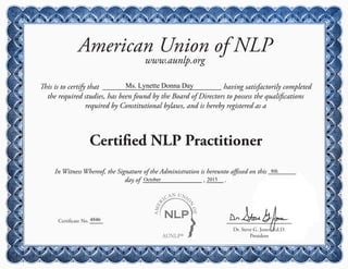 AUNLP®
AMER
ICAN UNIO
N
OF
American Union of NLP
www.aunlp.org
This is to certify that having satisfactorily completed
the required studies, has been found by the Board of Directors to possess the qualifications
required by Constitutional bylaws, and is hereby registered as a
Certified NLP Practitioner
Certificate No.
Dr. Steve G. Jones, Ed.D.
President
In Witness Whereof, the Signature of the Administration is hereunto affixed on this
day of , .
Ms. Lynette Donna Day
4846
8th
October 2015