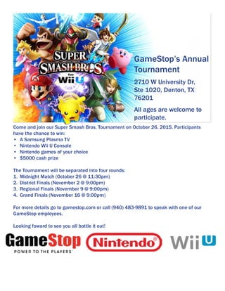 Come and join our Super Smash Bros. Tournament on October 26, 2015. Participants
have the chance to win:
•	 A Samsung Plasma TV
•	 Nintendo Wii U Console
•	 Nintendo games of your choice
•	 $5000 cash prize
The Tournament will be separated into four rounds:
1.	 Midnight Match (October 26 @ 11:30pm)
2.	 District Finals (November 2 @ 9:00pm)
3.	 Regional Finals (November 9 @ 9:00pm)
4.	 Grand Finals (November 16 @ 9:00pm)
For more details go to gamestop.com or call (940) 483-9891 to speak with one of our
GameStop employees.
Looking foward to see you all battle it out!
GameStop’s Annual
Tournament
All ages are welcome to
participate.
2710 W University Dr,
Ste 1020, Denton, TX
76201
 