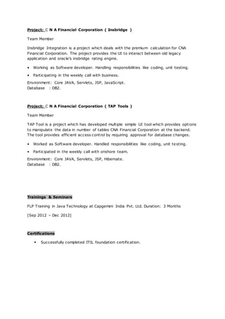 Project: C N A Financial Corporation ( Insbridge )
Team Member
Insbridge Integration is a project which deals with the premium calculation for CNA
Financial Corporation. The project provides the UI to interact between old legacy
application and oracle’s insbridge rating engine.
• Working as Software developer. Handling responsibilities like coding, unit testing.
• Participating in the weekly call with business.
Environment: Core JAVA, Servlets, JSP, JavaScript.
Database : DB2.
Project: C N A Financial Corporation ( TAP Tools )
Team Member
TAP Tool is a project which has developed multiple simple UI tool which provides options
to manipulate the data in number of tables CNA Financial Corporation at the backend.
The tool provides efficient access control by requiring approval for database changes.
• Worked as Software developer. Handled responsibilities like coding, unit testing.
• Participated in the weekly call with onshore team.
Environment: Core JAVA, Servlets, JSP, Hibernate.
Database : DB2.
Trainings & Seminars
FLP Training in Java Technology at Capgemini India Pvt. Ltd. Duration: 3 Months
[Sep 2012 – Dec 2012]
Certifications
• Successfully completed ITIL foundation certification.
 