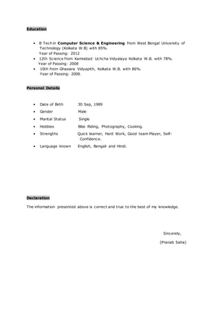 Education
• B Tech in Computer Science & Engineering from West Bengal University of
Technology (Kolkata W.B) with 85%.
Year of Passing: 2012
• 12th Science from Kamrabad Uchcha Vidyalaya Kolkata W.B. with 78%.
Year of Passing: 2008
• 10th from Ghasiara Vidyapith, Kolkata W.B. with 86%.
Year of Passing: 2006
Personal Details
• Date of Birth 30 Sep, 1989
• Gender Male
• Marital Status Single
• Hobbies Bike Riding, Photography, Cooking.
• Strengths Quick learner, Hard Work, Good team Player, Self-
Confidence.
• Language known English, Bengali and Hindi.
Declaration
The information presented above is correct and true to the best of my knowledge.
Sincerely,
(Pranab Saha)
 