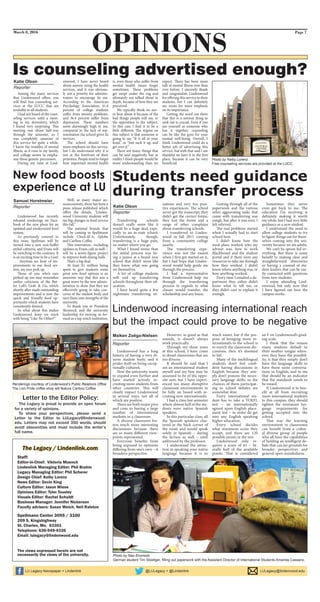 Lindenwood has a long
history of having a very di-
verse student body, and it
prides itself on being excep-
tionally cultured.
Now the university wants
to expand even further and
have started actively re-
cruiting more students from
other countries. This will
clearly impact Lindenwood
in several ways, not all of
which are positive.
There are both major pros
and cons to having a large
number of international
students in a classroom.
A diverse classroom fos-
ters much more interesting
discussions because there
are so many different view-
points represented.
Everyone benefits from
being exposed to opinions
differing from one’s own – it
broadens perspective.
However, as good as that
sounds, it doesn’t always
work practically.
Through my three years
at this school, I have come
to dread classrooms that are
too diverse.
It should be said that I
am an international student
myself and my bias may be
assumed to be of the oppo-
site sort, but I have experi-
enced too many disruptive
classroom environments to
be fully on board with re-
cruiting new internationals.
I had a class last semester
where almost half of the stu-
dents were native Spanish
speakers.
In this particular class, all
the Spanish speakers clus-
tered in the back corner of
the room and would speak
solely in Spanish – during
the lecture as well – until
addressed by the professor.
I understand the attrac-
tion in speaking your native
language because it is so
much easier, but if the pur-
pose of bringing more in-
ternationals to the school is
to enrich the classroom dis-
cussions, then it’s doomed
to fail.
Many of the multilingual
students don’t feel confi-
dent having discussions in
English because they sim-
ply don’t possess the neces-
sary language skills, so the
chances of them participat-
ing in school debates are
somewhat slim.
Every international stu-
dent has to take a TOEFL
test – an internationally
agreed upon English place-
ment test – in order do get
into any English speaking
higher education.
Every school decides
what minimum score they
accept, and there are 120
possible points in the test.
Lindenwood only re-
quires a score of 61 – lit-
erally half of the available
points. That is considered
an F on Lindenwood’s grad-
ing scale.
I think that the reason
many students default to
their mother tongue when-
ever they have the possibil-
ity, is that they simply don’t
have the language skills to
have those same conversa-
tions in English, and to me
that should be an indicator
that the standards needs to
be raised.
If Lindenwood is to ben-
efit at all from recruiting
more international students
to this campus, they should
tighten the minimum lan-
guage requirements for
getting accepted into the
school.
That way the learning
environment in classrooms
can benefit from a cultur-
al diverse group of people
who all have the capabilities
of holding an intelligent de-
bate that can lay grounds for
broader perspectives and
general open-mindedness.
Transferring schools
doesn’t really seem like it
would be a huge deal, espe-
cially to an in-state school.
Unfortunately, though,
transferring is a huge pain,
no matter where you go.
What I found worse than
the initial process was be-
ing a junior at a brand new
school that didn’t seem like
they knew what was going
on themselves.
A lot of college students
will end up transferring
schools throughout their ed-
ucation.
I have heard quite a few
nightmare transferring sit-
uations and very few posi-
tive experiences. The school
never got the transcript, they
didn’t get the correct forms,
they lost the forms and a
range of other complains
about transferring schools.
I transferred to Linden-
wood in fall 2015 coming
from a community college
nearby.
The transferring expe-
rience was not the easiest
when I first got started on it,
but I had hope that Linden-
wood would help guide me
through the process.
I had a representative
from Lindenwood help me
through the transferring
process in regards to what
classes would transfer, the
scholarship and any loans.
Getting through all of the
paperwork and the various
other aggravating tasks that
come with transferring was
rough, but after it was over, I
felt relieved.
The real problems started
when I actually had to start
school here.
I didn’t know how the
meal plans worked, who my
adviser was, how to work
Blackboard and the student
portal and if there were any
resources to take me through
how they worked. I didn’t
know where anything was, or
how anything worked.
Every time I emailed a de-
partment they either didn’t
know what to tell me, or
they didn’t care to explain it
enough.
Sometimes they never
even got back to me. The
education I’m receiving is
definitely making it worth
my while, but I had very little
guidance as a new student.
I understand the need to
allow college students to try
to figure things out for them-
selves coming into the uni-
versity because we are adults.
We can’t be spoon fed ev-
erything. But there is some
benefit to making clear and
straightforward directories
or having a counsel of stu-
dent leaders that can be eas-
ily contacted with questions
from new students.
I enjoy attending Lind-
enwood, but only now that
I have figured out how the
campus works.
Lindenwood has recently
released renderings on Face-
book of the new plans for an
updated and modernized food
system.
As previously covered in
this issue, Spellman will be
turned into a new non-buffet
styled cafeteria, and Evans will
be switching to the contrary. It
is an exciting time to be a Lion!
Anytime we hear of im-
provements to our food sys-
tem, my ears perk up.
Those of you who’s ears
perked up too may remember
earlier criticisms of the But-
ler Loft’s Grab & Go, which
shortly after made outstanding
improvements and is now the
quick and friendly food op-
portunity which students have
consistently desired.
So what about this makes
Lindenwood keep on track
with being “Like No Other?”
Well, as many major an-
nouncements, there has been a
press release published which
offers the details, “Linden-
wood University students will
see big changes in food service
this fall.”
The national brands that
will be coming to Spellmann
include Chick-fil-A, Qdoba
and Caribou Coffee.
This renovation—including
updates to Evans café as well—
will be a seven-figure project
to improve both dining halls.
That’s a big deal.
At least $1 million being
spent to give students some
great new food options is an
awesome way that this was a
great move by the new admin-
istration to show that they are
effectively going to take con-
cerns of the student body and
turn them into strengths of the
university.
So thank you to President
Shonrock and the university
leadership for moving us for-
ward as a top notch institution.
March 8, 2016
OPINIONS
Page 7
Students need guidance
during transfer process
Among the many services
that Lindenwood offers, you
will find free counseling ser-
vices at the LUCC that are
available to all students.
I had not heard of the coun-
seling services until a meet-
ing in my dormitory, which
I found very surprising. This
meeting was about half-way
through the semester, so I
was completely unaware of
this service for quite a while.
I know the troubles of mental
illness, as it runs in my family,
and college seems to empha-
size those genetic precursors.
During my time at Lind-
enwood, I have never heard
about anyone using the health
services, and it was obvious-
ly not a priority for adminis-
trators to encourage its use.
According to the American
Psychology Association, 41.6
percent of college students
suffer from anxiety problems,
and 36.4 percent suffer from
depression. These numbers
seem alarmingly high to me,
compared to the lack of rep-
resentation the school gives its
services.
The school should have
more emphasis on this service,
but I do understand why it is
not at the forefront of their
priorities. People tend to forget
how important mental health
is, even those who suffer from
mental health issues forget
sometimes. These problems
get swept under the rug and
ultimately not talked about in
depth, because of how they are
perceived.
We typically think we nev-
er hear about it because of the
bad things people will say, or
the opposition to the subject.
In this case I find it to be a
little different. The stigma on
this subject is that someone is
going to say “It is all in your
head,” or “Just suck it up, and
get over it.”
There are many things that
can be said negatively, but in
reality I think people would be
more understanding than we
expect. There has been more
talk of mental illness now than
ever before. I sincerely thank
and congratulate Lindenwood
for offering this service to their
students, but I can definitely
see room for more emphasis
on its importance.
Getting the word out there
that this is a normal thing to
seek out is crucial. Even if you
see yourself as someone who
has it together, counseling
can be like the gym for your
mental well-being. Overall, I
think Lindenwood could do a
better job of advertising this
service, but with that said I am
thankful we have it in the first
place, because it can be very
beneficial.
Samuel Horstmeier
Reporter
The Legacy / Lindenlink.com
Staff:
Editor-in-Chief: Viktoria Muench
Lindenlink Managing Editor: Phil Brahm
Legacy Managing Editor: Phil Scherer
Design Chief: Kelby Lorenz
News Editor: Devin King
Culture Editor: Jason Wiese
Opinions Editor: Tyler Tousley
Visuals Editor: Rachel Schuldt
Business Manager: Jennifer Nickerson
Faculty advisers: Susan Weich, Neil Ralston
Spellmann Center 3095 / 3100
209 S. Kingshighway
St. Charles, Mo. 63301
Telephone: 636-949-4336
Email: lulegacy@lindenwood.edu
The views expressed herein are not
necessarily the views of the university.
The Legacy is proud to provide an open forum
for a variety of opinions.
To share your perspectives, please send a
Letter to the Editor to LULegacy@lindenwood.
edu. Letters may not exceed 350 words, should
avoid obscenities and must include the writer’s
full name.
Letter to the Editor Policy:
New food boosts
experience at LU
Maiken Zoëga-Nielsen
Reporter
Katie Olson
Reporter
Photo by Nao Enomoto
German student Tim Stoellger, filling out paperwork with the Assistant Director of International Students Amanda Cassano.
Is counseling advertised enough?
Renderings courtesy of Lindenwood’s Public Relations Office
The Lion Pride coffee shop will feature Caribou Coffee.
Lindenwood increasing international reach
but the impact could prove to be negative
Photo by Kelby Lorenz
Free counseling services are provided at the LUCC.
Katie Olson
Reporter
 