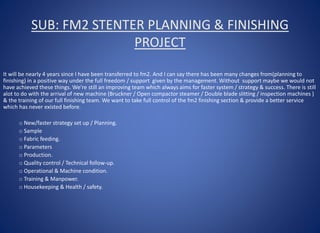 SUB: FM2 STENTER PLANNING & FINISHING
PROJECT
It will be nearly 4 years since I have been transferred to fm2. And I can say there has been many changes from(planning to
finishing) in a positive way under the full freedom / support given by the management. Without support maybe we would not
have achieved these things. We’re still an improving team which always aims for faster system / strategy & success. There is still
alot to do with the arrival of new machine (Bruckner / Open compactor steamer / Double blade slitting / inspection machines )
& the training of our full finishing team. We want to take full control of the fm2 finishing section & provide a better service
which has never existed before.
o New/faster strategy set up / Planning.
o Sample
o Fabric feeding.
o Parameters
o Production.
o Quality control / Technical follow-up.
o Operational & Machine condition.
o Training & Manpower.
o Housekeeping & Health / safety.
 