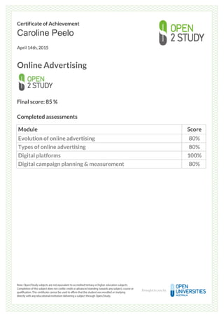 Certificate of Achievement
Caroline Peelo
April 14th, 2015
Online Advertising
Final score: 85 %
Completed assessments
Module Score
Evolution of online advertising 80%
Types of online advertising 80%
Digital platforms 100%
Digital campaign planning & measurement 80%
Powered by TCPDF (www.tcpdf.org)
 