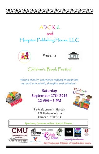 ADC Kid,
and
Hampton Publishing House, LLC
Presents
Children’s Book Festival
Saturday
September 17th 2016
12 AM – 5 PM
Parkside Learning Garden
1221 Haddon Avenue
Camden, NJ 08103
Helping children experience reading through the
author’s own words, thoughts, and emotions.
Sponsors, Partners and/or Special Thanks
City Councilman Coleman of Camden, New Jersey
Niran Davies
 