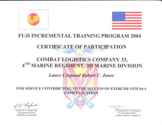 ,g
FUJI IICREMENTAL TRAII{ING PROGRAM 2OO4
CERTIFICATE OF PARTICIPATION
COMBAT LOGISTNCS COMPAI{Y 330
4T'' MARINE REGIMEIT,3D MARII{E DIVISIoN
Lunce Corporal Robert C. Jones
FOR SERVICE CONTRIBUTING TO TIIE SUCCESS OF BXERCISE FITP A4-4
CAMP FUJT, JAPAN
/e/#-&Colortel R. F. Baczkowski
Commanding Olficer
4thMarRcgt, 3rdMarDiv
l Lputenant D. R. Thompson
Cornmanding Officer
Combat Logistics Company 33
 