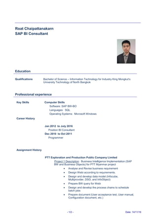 - 1/2 - Date: 14/11/16
Roat Chaipattanakarn
SAP BI Consultant
Education
Qualifications Bachelor of Science – Information Technology for Industry King Mongkut’s
University Technology of North Bangkok
Professional experience
Key Skills Computer Skills
Software: SAP BW-BO
Languages: SQL
Operating Systems: Microsoft Windows
Career History
Jan 2012 to July 2016
Position BI Consultant
Dec 2010 to Oct 2011
Programmer
Assignment History
PTT Exploration and Production Public Company Limited
Project 1 Description: Business Intelligence Implementation (SAP
BW and Business Objects) for PTT Myanmar project
 Analyse and Revise business requirement
 Design Webi according to requirements.
 Design and develop data model (Infocube,
Multiprovider, DSO, and InfoObject)
 Prepare BW query for Webi
 Design and develop the process chains to schedule
batch jobs
 Prepare document (User acceptance test, User manual,
Configuration document, etc.)
 