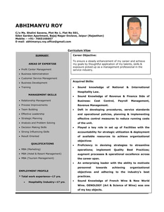 ABHIMANYU ROY
C/o Ms. Shalini Saxena, Plot No 1, Flat No 501,
Eden Garden Apartment, Bajaj Nagar Enclave, Jaipur (Rajasthan)
Mobile: - +91- 7665166667
E-mail: abhimanyu.roy.office@gmail.com
Curriculum Vitae
S
SUMMARY
AREAS OF EXPERTISE
• Profit Center Management
• Business Administration
• Customer Service Management
• Business Development
• Training
MANAGEMENT SKILLS
• Relationship Management
• Process Improvements
• Team Building
• Effective Leadership
• Strategic Planning
• Analysis and Problem Solving
• Decision Making Skills
• Strong Influencing Skills
• Result Oriented
QUALIFICATIONS
• MBA (Marketing)
• MBA (Hotel & Resort Management)
• MBA (Tourism Management)
EMPLOYMENT PROFILE
* Total work experience—17 yrs.
• Hospitality Industry—17 yrs.
Career Objective:
To ensure a steady enhancement of my career and achieve
my goals by thoughtful application of my talents, skills &
exposure picked up as a management professional in the
service industry.
Acquired Skills:
• Sound knowledge of National & International
Hospitality Law.
• Sound Knowledge of Revenue & Finance Side of
Business: Cost Control, Payroll Management,
Revenue Management.
• Deft in developing procedures, service standards
and operational policies, planning & implementing
effective control measures to reduce running costs
of the unit.
• Played a key role in set up of Facilities with the
accountability for strategic utilization & deployment
of available resources to achieve organizational
objectives
• Proficiency in devising strategies to streamline
operations; implement Quality Best Practices;
augment processes & operational excellence across
the career span.
• An enterprising leader with the ability to motivate
personnel towards achieving organizational
objectives and adhering to the industry’s best
practices.
• Sound Knowledge of French Wine & New World
Wine. OENOLOGY (Art & Science of Wine) was one
of my key objects.
 