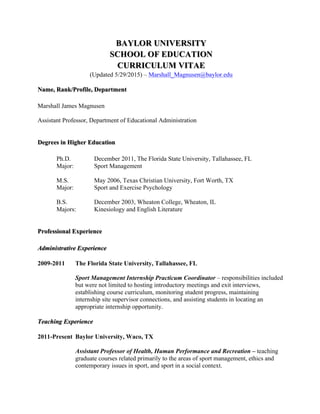 BAYLOR UNIVERSITY
SCHOOL OF EDUCATION
CURRICULUM VITAE
(Updated 5/29/2015) – Marshall_Magnusen@baylor.edu
Name, Rank/Profile, Department
Marshall James Magnusen
Assistant Professor, Department of Educational Administration
Degrees in Higher Education
Ph.D. December 2011, The Florida State University, Tallahassee, FL
Major: Sport Management
M.S. May 2006, Texas Christian University, Fort Worth, TX
Major: Sport and Exercise Psychology
B.S. December 2003, Wheaton College, Wheaton, IL
Majors: Kinesiology and English Literature
Professional Experience
Administrative Experience
2009-2011 The Florida State University, Tallahassee, FL
Sport Management Internship Practicum Coordinator – responsibilities included
but were not limited to hosting introductory meetings and exit interviews,
establishing course curriculum, monitoring student progress, maintaining
internship site supervisor connections, and assisting students in locating an
appropriate internship opportunity.
Teaching Experience
2011-Present Baylor University, Waco, TX
Assistant Professor of Health, Human Performance and Recreation – teaching
graduate courses related primarily to the areas of sport management, ethics and
contemporary issues in sport, and sport in a social context.
 