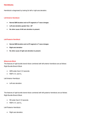 Hemiblocks


Hemiblock is diagnosed by looking for left or right axis deviation.



Left Anterior Hemiblock


        Normal QRS duration and no ST segment or T wave changes

        Left axis deviation greater than –30°

        No other cause of left axis deviation is present.




Left Posterior Hemiblock


        Normal QRS duration and no ST segment or T wave changes

        Right axis deviation

        No other cause of right axis deviation is present.




Bifascicular Block
The features of right bundle branch block combined with left anterior hemiblock are as follows:
Right Bundle Branch Block


        QRS wider than 0.12 seconds
        RSR' in V1 and V2.


Left Anterior Hemiblock


        Left axis deviation.




The features of right bundle branch block combined with left posterior hemiblock are as follows:
Right Bundle Branch Block


        RS wider than 0.12 seconds
        RSR' in V1 and V2.


Left Posterior Hemiblock


        Right axis deviation.
 