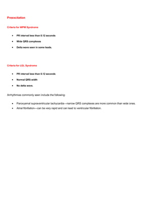 Preexcitation


Criteria for WPW Syndrome


       PR interval less than 0.12 seconds

       Wide QRS complexes

       Delta wave seen in some leads.




Criteria for LGL Syndrome


       PR interval less than 0.12 seconds

       Normal QRS width

       No delta wave.


Arrhythmias commonly seen include the following:


       Paroxysmal supraventricular tachycardia—narrow QRS complexes are more common than wide ones.
       Atrial fibrillation—can be very rapid and can lead to ventricular fibrillation.
 