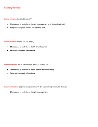 Localizing the Infarct




Inferior infarction: leads II, III, and AVF


         Often caused by occlusion of the right coronary artery or its descending branch

         Reciprocal changes in anterior and left lateral leads.




Lateral infarction: leads I, AVL, V5, and V6


         Often caused by occlusion of the left circumflex artery

         Reciprocal changes in inferior leads.




Anterior infarction: any of the precordial leads (V1 through V6)


         Often caused by occlusion of the left anterior descending artery

         Reciprocal changes in inferior leads.




Posterior infarction: reciprocal changes in lead V1 (ST-segment depression, tall R wave)


         Often caused by occlusion of the right coronary artery.
 