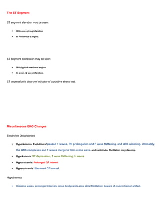 The ST Segment


ST segment elevation may be seen:


        With an evolving infarction

        In Prinzmetal's angina.




ST segment depression may be seen:


        With typical exertional angina

        In a non–Q wave infarction.



ST depression is also one indicator of a positive stress test.




Miscellaneous EKG Changes


Electrolyte Disturbances


        Hyperkalemia: Evolution of peaked T waves, PR prolongation and P wave flattening, and QRS widening. Ultimately,

        the QRS complexes and T waves merge to form a sine wave, and ventricular fibrillation may develop.

        Hypokalemia: ST depression, T wave flattening, U waves

        Hypocalcemia: Prolonged QT interval

        Hypercalcemia: Shortened QT interval.


Hypothermia


        Osborne waves, prolonged intervals, sinus bradycardia, slow atrial fibrillation; beware of muscle tremor artifact.
 