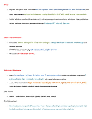 Drugs


        Digitalis: Therapeutic levels associated with   ST segment and T wave changes in leads with tall R waves; toxic

        levels associated with tachyarrhythmias     and conduction blocks; PAT with block is most characteristic .

        Sotalol, quinidine, procainamide, amiodarone, tricyclic antidepressants, erythromycin, the quinolones, the phenothiazines,


        various antifungal medications, some antihistamines:   Prolonged QT interval, U waves.




Other Cardiac Disorders


        Pericarditis: Diffuse   ST segment and T wave changes. A large effusion can cause low voltage and

        electrical alternans.

        HOCM: Ventricular hypertrophy, left   axis deviation, septal Q waves

        Myocarditis:   Conduction blocks.




Pulmonary Disorders

        COPD:   Low voltage, right axis deviation, poor R wave progression. Chronic cor pulmonale can produce P

        pulmonale and right ventricular hypertrophy with repolarization abnormalities.

        Acute pulmonary embolism: Right     ventricular hypertrophy with strain, right bundle branch block, S1Q3 .

        Sinus tachycardia and atrial fibrillation are the most common arrhythmias.


CNS Disease


        Diffuse T wave inversion, with T waves typically wide and deep; U waves.


The Athlete's Heart


        Sinus bradycardia, nonspecific ST segment and T wave changes, left and right ventricular hypertrophy, incomplete right

        bundle branch block, first-degree or Wenckebach AV block, occasional supraventricular arrhythmia.
 