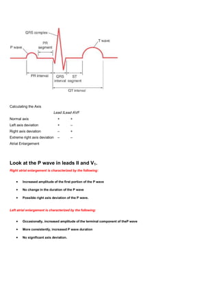 Calculating the Axis
                             Lead ILead AVF
Normal axis                     +        +
Left axis deviation             +        –
Right axis deviation            –        +
Extreme right axis deviation    –        –
Atrial Enlargement




Look at the P wave in leads II and V1.
Right atrial enlargement is characterized by the following:


        Increased amplitude of the first portion of the P wave

        No change in the duration of the P wave

        Possible right axis deviation of the P wave.


Left atrial enlargement is characterized by the following:


        Occasionally, increased amplitude of the terminal component of theP wave

        More consistently, increased P wave duration

        No significant axis deviation.
 