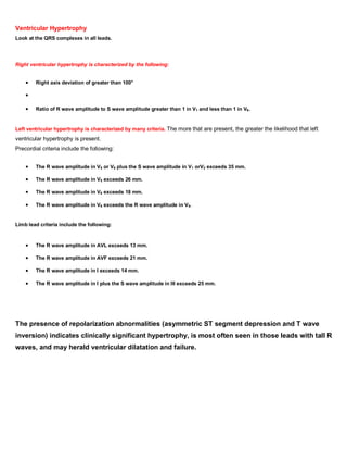 Ventricular Hypertrophy
Look at the QRS complexes in all leads.




Right ventricular hypertrophy is characterized by the following:


        Right axis deviation of greater than 100°




        Ratio of R wave amplitude to S wave amplitude greater than 1 in V1 and less than 1 in V6.


Left ventricular hypertrophy is characterized by many criteria. The more that are present, the greater the likelihood that left
ventricular hypertrophy is present.
Precordial criteria include the following:


        The R wave amplitude in V5 or V6 plus the S wave amplitude in V1 orV2 exceeds 35 mm.

        The R wave amplitude in V5 exceeds 26 mm.

        The R wave amplitude in V6 exceeds 18 mm.

        The R wave amplitude in V6 exceeds the R wave amplitude in V5.


Limb lead criteria include the following:



        The R wave amplitude in AVL exceeds 13 mm.

        The R wave amplitude in AVF exceeds 21 mm.

        The R wave amplitude in I exceeds 14 mm.

        The R wave amplitude in I plus the S wave amplitude in III exceeds 25 mm.




The presence of repolarization abnormalities (asymmetric ST segment depression and T wave
inversion) indicates clinically significant hypertrophy, is most often seen in those leads with tall R
waves, and may herald ventricular dilatation and failure.
 