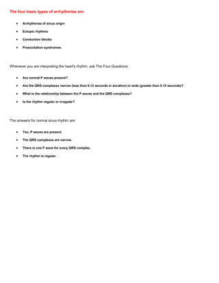 The four basic types of arrhythmias are:

       Arrhythmias of sinus origin

       Ectopic rhythms

       Conduction blocks

       Preexcitation syndromes.




Whenever you are interpreting the heart's rhythm, ask The Four Questions:


       Are normal P waves present?

       Are the QRS complexes narrow (less than 0.12 seconds in duration) or wide (greater than 0.12 seconds)?

       What is the relationship between the P waves and the QRS complexes?

       Is the rhythm regular or irregular?




The answers for normal sinus rhythm are:


       Yes, P waves are present.

       The QRS complexes are narrow.

       There is one P wave for every QRS complex.

       The rhythm is regular.
 