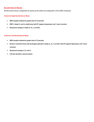 Bundle Branch Blocks
Bundle branch block is diagnosed by looking at the width and configuration of the QRS complexes.


Criteria for Right Bundle Branch Block


        QRS complex widened to greater than 0.12 seconds

        RSR' in leads V1 and V2 (rabbit ears) with ST segment depression and T wave inversion

        Reciprocal changes in leads V5, V6, I, and AVL.




Criteria for Left Bundle Branch Block


        QRS complex widened to greater than 0.12 seconds

        Broad or notched R wave with prolonged upstroke in leads V5, V6, I, and AVL with ST segment depression and T wave

        inversion

        Reciprocal changes in V1 and V2

        Left axis deviation may be present.
 