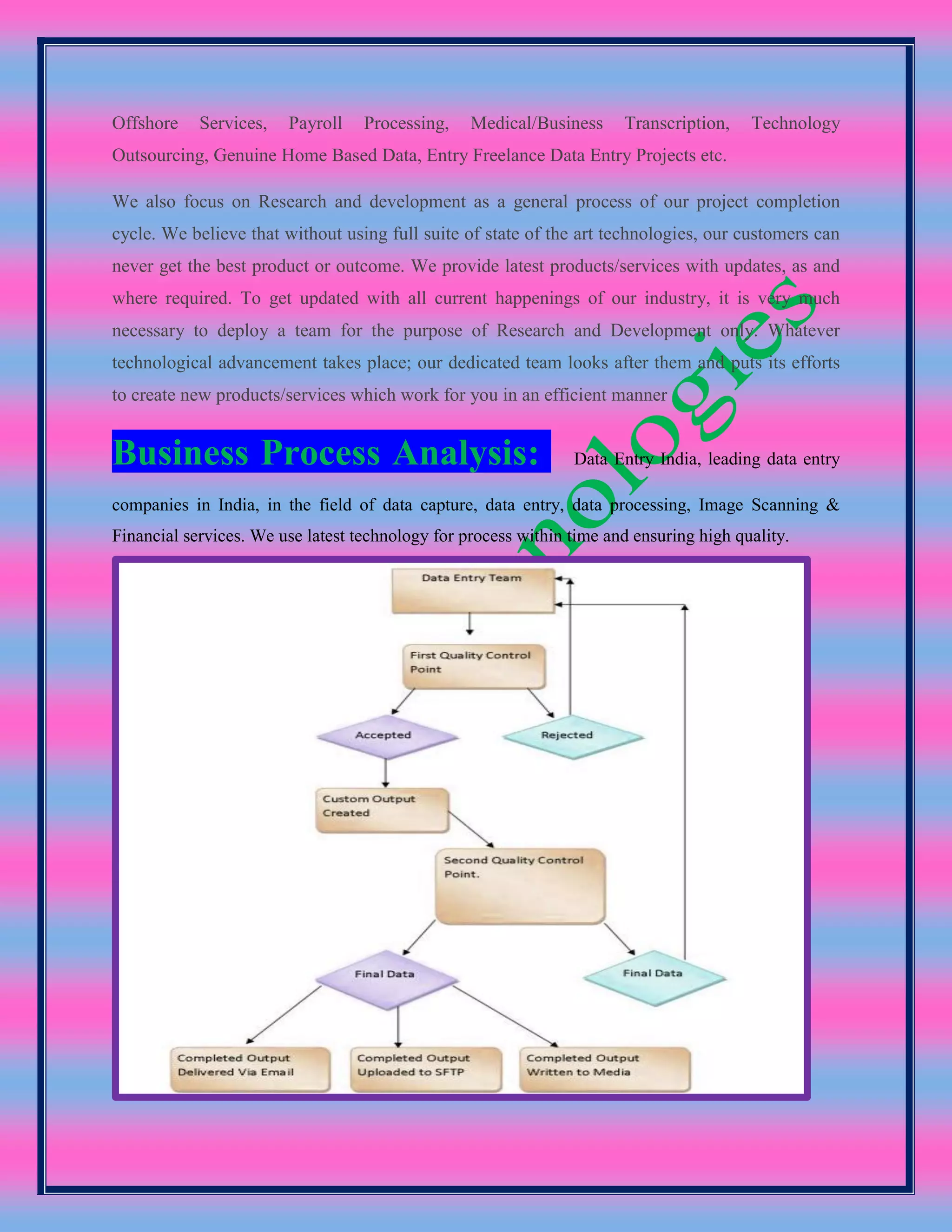 Offshore Services, Payroll Processing, Medical/Business Transcription, Technology
Outsourcing, Genuine Home Based Data, Entry Freelance Data Entry Projects etc.
We also focus on Research and development as a general process of our project completion
cycle. We believe that without using full suite of state of the art technologies, our customers can
never get the best product or outcome. We provide latest products/services with updates, as and
where required. To get updated with all current happenings of our industry, it is very much
necessary to deploy a team for the purpose of Research and Development only. Whatever
technological advancement takes place; our dedicated team looks after them and puts its efforts
to create new products/services which work for you in an efficient manner
Business Process Analysis: Data Entry India, leading data entry
companies in India, in the field of data capture, data entry, data processing, Image Scanning &
Financial services. We use latest technology for process within time and ensuring high quality.
 