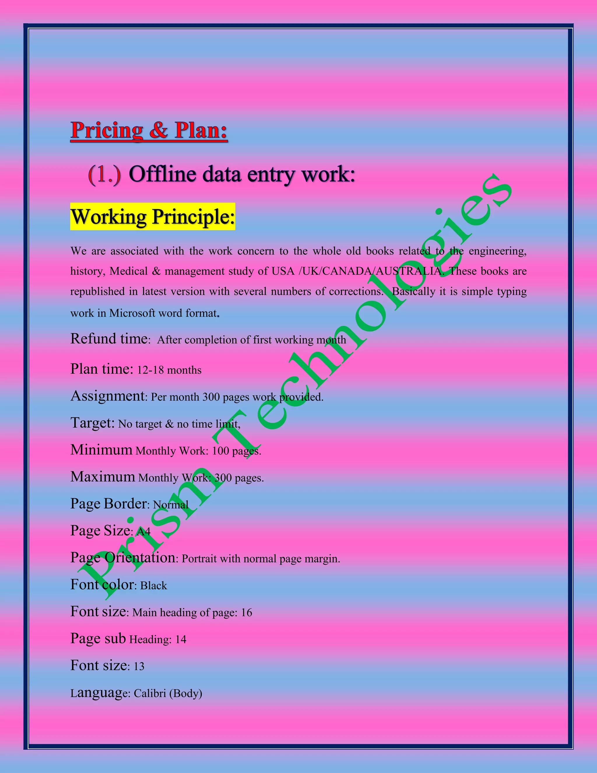 We are associated with the work concern to the whole old books related to the engineering,
history, Medical & management study of USA /UK/CANADA/AUSTRALIA. These books are
republished in latest version with several numbers of corrections. Basically it is simple typing
work in Microsoft word format
Refund time: After completion of first working month
Plan time: 12-18 months
Assignment: Per month 300 pages work provided.
Target: No target & no time limit,
Minimum Monthly Work: 100 pages.
Maximum Monthly Work: 300 pages.
Page Border: Normal
Page Size: A4
Page Orientation: Portrait with normal page margin.
Font color: Black
Font size: Main heading of page: 16
Page sub Heading: 14
Font size: 13
Language: Calibri (Body)
 