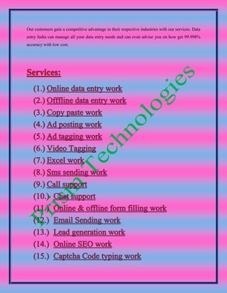 Our customers gain a competitive advantage in their respective industries with our services. Data
entry India can manage all your data entry needs and can even advise you on how get 99.998%
accuracy with low cost.
 