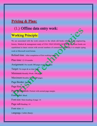 We are associated with the work concern to the whole old books related to the engineering,
history, Medical & management study of USA /UK/CANADA/AUSTRALIA. These books are
republished in latest version with several numbers of corrections. Basically it is simple typing
work in Microsoft word format
Refund time: After completion of first working month
Plan time: 12-18 months
Assignment: Per month 300 pages work provided.
Target: No target & no time limit,
Minimum Monthly Work: 100 pages.
Maximum Monthly Work: 300 pages.
Page Border: Normal
Page Size: A4
Page Orientation: Portrait with normal page margin.
Font color: Black
Font size: Main heading of page: 16
Page sub Heading: 14
Font size: 13
Language: Calibri (Body)
 