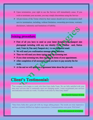  Upon termination, your right to use the Service will immediately cease. If you
wish to terminate your account, you may simply discontinue using the Service
 All provisions of the Terms which by their nature should survive termination shall
survive termination, including, without limitation, ownership provisions, warranty
disclaimers, indemnity and limitations of liability.
"Our company feels happy to work with Data Entry India Team. We are fully satisfied with your
data entry services that is continually meet our changing needs. I must recommend your services
and dedication towards our works. Excellent work done by Data Entry India"
Mr. David Turner (USA)
"Data Entry India did a great job with my image editing project. The results are truly impressive
and have certainly fulfilled my highest expectations. Communications were great. Well done”
Patsy OConnor (CANADA)
 