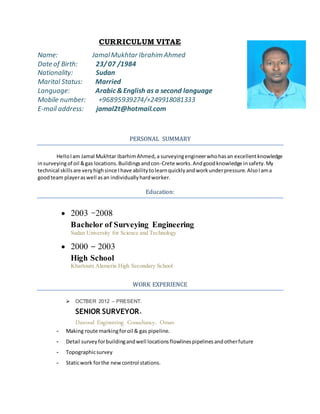 CURRICULUM VITAE
Name: JamalMukhtar Ibrahim Ahmed
Date of Birth: 23/07 /1984
Nationality: Sudan
Marital Status: Married
Language: Arabic &English as a second language
Mobile number: +96895939274/+249918081333
E-mail address: jamal2t@hotmail.com
PERSONAL SUMMARY
HelloIam Jamal Mukhtar IbarhimAhmed,a surveyingengineerwhohasan excellentknowledge
insurveyingof oil &gas locations.Buildingsandcon-Crete works.Andgoodknowledge insafety.My
technical skillsare veryhighsince Ihave abilitytolearnquicklyandworkunderpressure.AlsoIama
goodteam playeraswell asan individuallyhardworker.
Education:
 2003 -2008
Bachelor of Surveying Engineering
Sudan University for Science and Technology
 2000 – 2003
High School
Khartoum Alameria High Secondary School
WORK EXPERIENCE
 OCTBER 2012 – PRESENT.
SENIOR SURVEYOR.
Dawood Engineering Consultancy. Oman
- Making route markingforoil & gas pipeline.
- Detail surveyforbuildingandwell locationsflowlinespipelinesandotherfuture
- Topographicsurvey
- Staticwork forthe newcontrol stations.
 