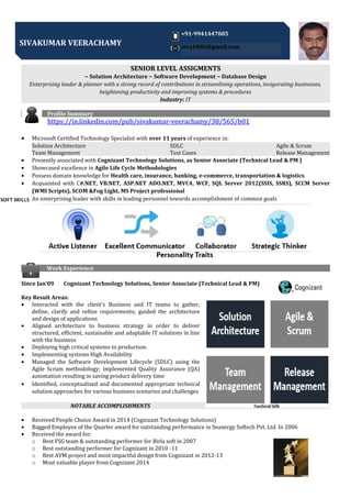 SENIOR LEVEL ASSIGMENTS
~ Solution Architecture ~ Software Development ~ Database Design
Enterprising leader & planner with a strong record of contributions in streamlining operations, invigorating businesses,
heightening productivity and improving systems & procedures
Industry: IT
Profile Summary
https://in.linkedin.com/pub/sivakumar-veerachamy/38/565/b01
• Microsoft Certified Technology Specialist with over 11 years of experience in:
Solution Architecture SDLC Agile & Scrum
Team Management Test Cases Release Management
• Presently associated with Cognizant Technology Solutions, as Senior Associate (Technical Lead & PM )
• Showcased excellence in Agile Life Cycle Methodologies
• Possess domain knowledge for Health care, insurance, banking, e-commerce, transportation & logistics
• Acquainted with C#.NET, VB.NET, ASP.NET ADO.NET, MVC4, WCF, SQL Server 2012(SSIS, SSRS), SCCM Server
(WMI Scripts), SCOM &Fog Light, MS Project professional
• An enterprising leader with skills in leading personnel towards accomplishment of common goals
Work Experience
Since Jan’09 Cognizant Technology Solutions, Senior Associate (Technical Lead & PM)
Key Result Areas:
• Interacted with the client’s Business and IT teams to gather,
define, clarify and refine requirements; guided the architecture
and design of applications
• Aligned architecture to business strategy in order to deliver
structured, efficient, sustainable and adaptable IT solutions in line
with the business
• Deploying high critical systems to production.
• Implementing systems High Availability
• Managed the Software Development Lifecycle (SDLC) using the
Agile Scrum methodology; implemented Quality Assurance (QA)
automation resulting in saving product delivery time
• Identified, conceptualized and documented appropriate technical
solution approaches for various business scenarios and challenges
NOTABLE ACCOMPLISHMENTS
• Received People Choice Award in 2014 (Cognizant Technology Solutions)
• Bagged Employee of the Quarter award for outstanding performance in Seanergy Softech Pvt. Ltd. In 2006
• Received the award for:
o Best FSG team & outstanding performer for Birla soft in 2007
o Best outstanding performer for Cognizant in 2010 -11
o Best AVM project and most impactful design from Cognizant in 2012-13
o Most valuable player from Cognizant 2014
SIVAKUMAR VEERACHAMY
+91-9941447005
siva1806@gmail.com
 
