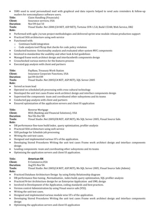• SSRS used to send personalized mail with graphical and data reports helped to send auto reminders & follow-up
mailers for noncompliance software users.
Title: Claim Handling (Financials)
Client: Insurance services, USA
Duration: Nov’09-Jun’10
Tools: Visual Studio .Net 2008 (C#.NET, ASP.NET), Tortoise SVN 1.5.8, Build 15348, Web Service, DB2
Role:
• Performed with agile /scrum project methodologies and delivered sprint wise module release production support
• Practiced SOA architecture using web service
• Functioned with:
o Continues build integration
o Code analysis tool FXcop that checks for code policy violation
• Conducted business functionality analysis and evaluated other system MVC components
• Involved in standardize the usability and other look & feel guidelines
• Managed frame work architect design and interfacedwith components design
• Crosschecked various metrics for the features process
• Executed gap analysis with client and partners
Title: PayBase, Treasury Work Station
Client: Insurance Corporate Functions, USA
Duration: Jan’09-Oct’09
Tools: Visual Studio .Net 2005(C#.NET, ASP.NET), SQL Server 2005
Role:
• Served as team lead
• Operated on scheduled job processing with cross cultural technology
• Developed the unit test cases Frame work architect design and interface components design
• Supervised the components team and coordinated other subsystems and its teams
• Conducted gap analysis with client and partners
• Ensured optimization of the application servers and client UI application
Title: Reverse Mortgage
Client: BOA (Banking and Financial Solutions), USA
Duration: Nov’06-Dec’08
Tools: Visual Studio .Net 2005(VB.NET, ASP.NET), Ms SQL Server 2005, Visual Source Safe.
Role:
• DB performance fine-tune build index , query optimization, profiler analysis
• Practiced SOA architecture using web service
• SSIS package for Schedule job processing
• Writing the unit test cases.
• Designed and implemented various UI’s of the application.
• Developing Stored Procedures Writing the unit test cases Frame work architect design and interface components
design
• Leading components team and coordinating other subsystems and its teams
• Optimizing the application servers and client UI application.
Title: American RX
Client: E-Commerce,USA
Duration: Aug’05-Nov’06
Tools: Visual Studio .Net 2005(C#.NET, ASP.NET), Ms SQL Server 2005, Visual Source Safe (Admin)
Role:
• Practiced Database Architecture Design by using Entity Relationship diagram
• DB performance fine-tuning , Normalization , index build, query optimization, SQL profiler analysis
• Practiced N-tier Architecture design for an Enterprise Application and UML design
• Involved in Development of the Application, coding standards and best practices.
• Version control Administration by using Visual source safe (VSS).
• Writing the unit test cases.
• Designed and implemented various module wise UI’s of the application.
• Developing Stored Procedures Writing the unit test cases Frame work architect design and interface components
design
• Optimizing the application servers and client UI application
 