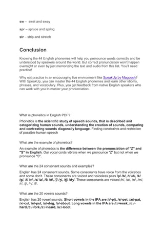 sw – swat and sway
spr – spruce and spring
str – strip and stretch
Conclusion
Knowing the 44 English phonemes will help you pronounce words correctly and be
understood by speakers around the world. But correct pronunciation won’t happen
overnight or even by just memorizing the text and audio from this list. You’ll need
practice!
Why not practice in an encouraging live environment like SpeakUp by Magoosh?
With SpeakUp, you can master the 44 English phonemes and learn other idioms,
phrases, and vocabulary. Plus, you get feedback from native English speakers who
can work with you to master your pronunciation.
What is phonetics in English PDF?
Phonetics is the scientific study of speech sounds, that is described and
categorizing human sounds, understanding the creation of sounds, comparing
and contrasting sounds diagonally language. Finding constraints and restriction
of possible human speech
What are the example of phonetics?
An example of phonetics is the difference between the pronunciation of "Z" and
"S" in English. Our vocal cords vibrate when we pronounce "Z" but not when we
pronounce "S".
What are the 24 consonant sounds and examples?
English has 24 consonant sounds. Some consonants have voice from the voicebox
and some don't. These consonants are voiced and voiceless pairs /p/ /b/, /t/ /d/, /k/
/g/, /f/ /v/, /s/ /z/, /θ/ /ð/, /ʃ/ /ʒ/, /ʈʃ/ /dʒ/. These consonants are voiced /h/, /w/, /n/, /m/,
/r/, /j/, /ŋ/, /l/.
What are the 20 vowels sounds?
English has 20 vowel sounds. Short vowels in the IPA are /ɪ/-pit, /e/-pet, /æ/-pat,
/ʌ/-cut, /ʊ/-put, /ɒ/-dog, /ə/-about. Long vowels in the IPA are /i:/-week, /ɑ:/-
hard,/ɔ:/-fork,/ɜ:/-heard, /u:/-boot.
 