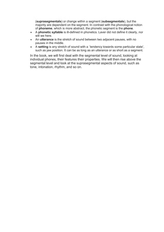 (suprasegmentals) or change within a segment (subsegmentals), but the
majority are dependent on the segment. In contrast with the phonological notion
of phoneme, which is more abstract, the phonetic segment is the phone.
 A phonetic syllable is ill-defined in phonetics. Laver did not define it clearly, nor
will we here.
 An utterance is the stretch of sound between two adjacent pauses, with no
pauses in the middle.
 A setting is any stretch of sound with a `tendency towards some particular state',
such as jaw position. It can be as long as an utterance or as short as a segment.
In the book, we will first deal with the segmental level of sound, looking at
individual phones, their features their properties. We will then rise above the
segmental level and look at the suprasegmental aspects of sound, such as
tone, intonation, rhythm, and so on.
 